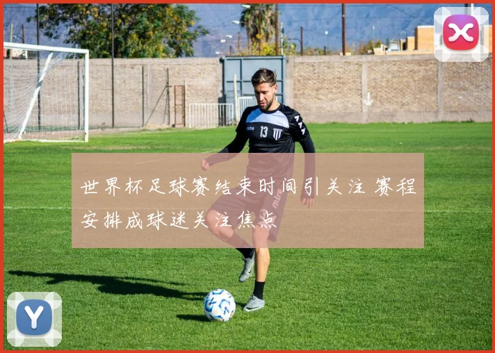 世界杯足球赛结束时间引关注 赛程安排成球迷关注焦点
