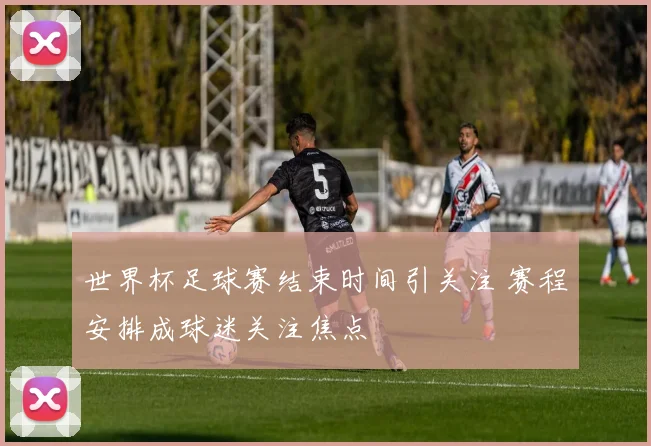 世界杯足球赛结束时间引关注 赛程安排成球迷关注焦点