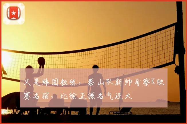 又是韩国教练，泰山队新帅考察K联赛名宿，比徐正源名气还大