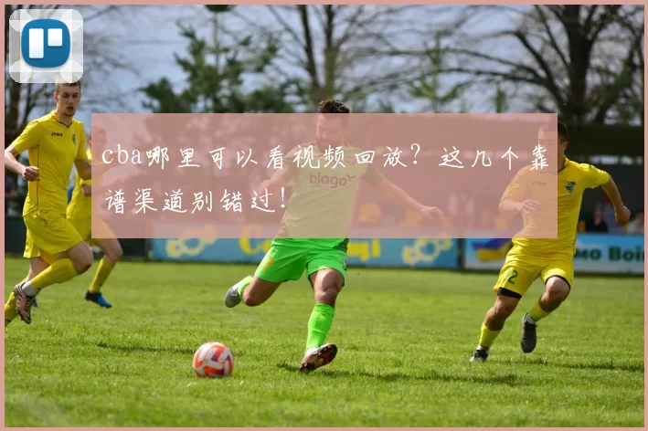 cba哪里可以看视频回放？这几个靠谱渠道别错过！