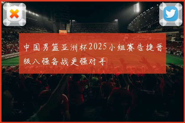 中国男篮亚洲杯2025小组赛告捷晋级八强备战更强对手