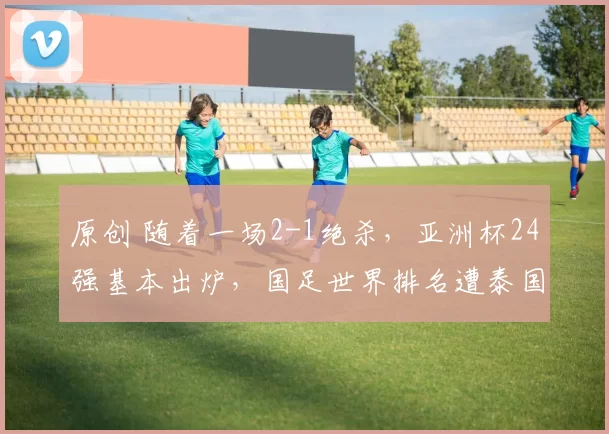原创 随着一场2-1绝杀，亚洲杯24强基本出炉，国足世界排名遭泰国反超